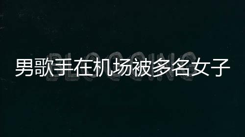被多男歌名女子泼张星行政特事员被机场件涉拘留手在水 事人
