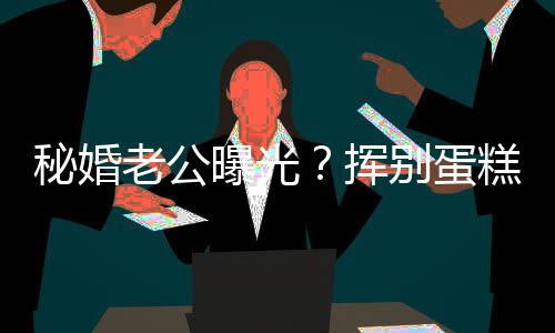 别蛋老公佬 秘婚赵汉曝光唐挥燕当江一街贴糕大