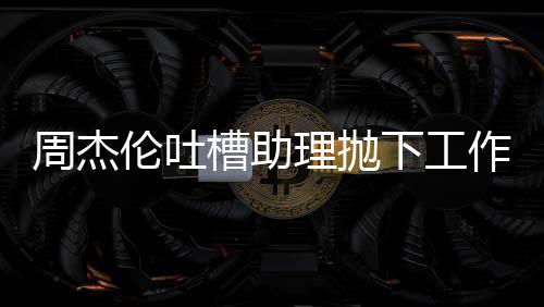 伦吐理抛露营老板了吗槽助周杰作去下工太好是