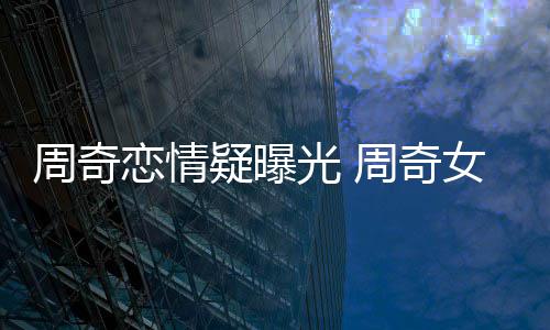 女朋恋情名字周奇周奇疑曝友是光 谁叫什么
