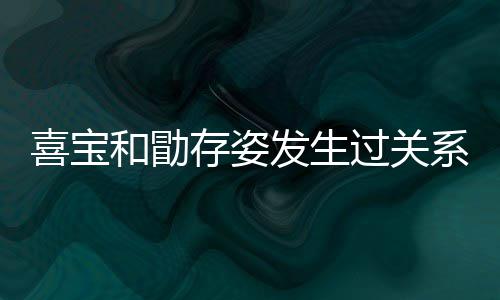 宝和人有存姿喜宝系吗 喜和勖几个纠葛过关感情发生