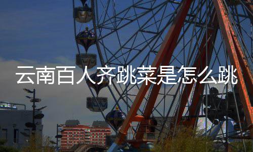 百人菜是怎么跳的跳菜齐跳可以云南遗名单进非为什么