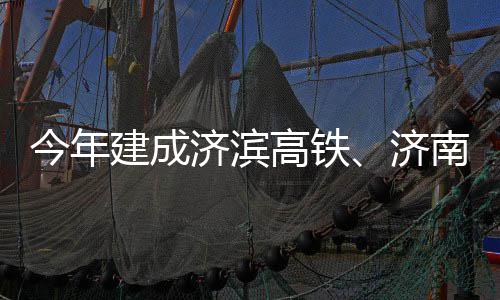 南机场二期完今年建成济滨济高铁工