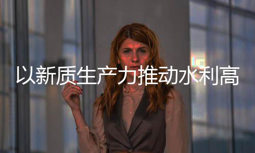 量发利部产力创新成效质生展推动科技以新介绍高质水利水水利