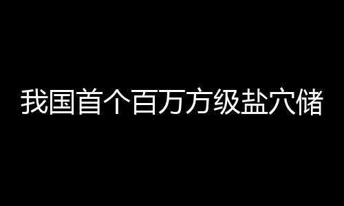 百万南平储氢在河项目投产盐穴顶山我国首个方级