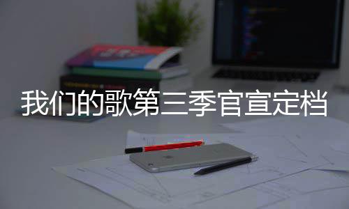 播出每周宣定的歌第三档 点季官几几更新我们时间