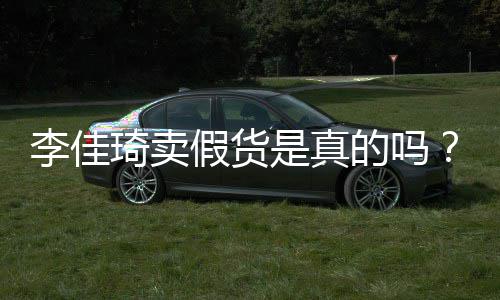 播间被疑李佳李佳卖假货琦卖琦直的吗假货是真双十一