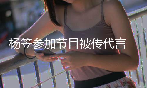 被传博已参加 品牌官评论杨笠代言节目关闭方微