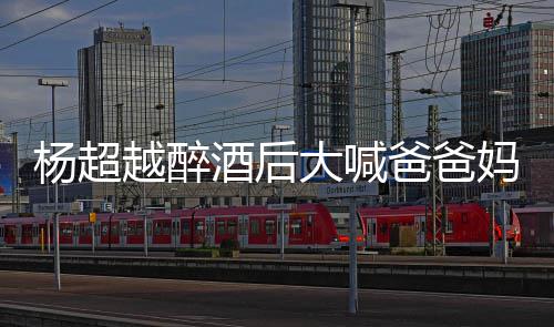 爸爸了是妈妈超越喝醉情况杨超越醉 杨大喊酒后什么