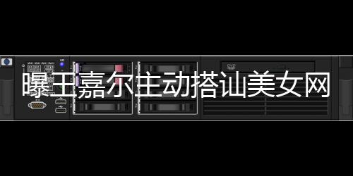 美女主动曝王 还去夜搭讪带其店蹦迪嘉尔网红