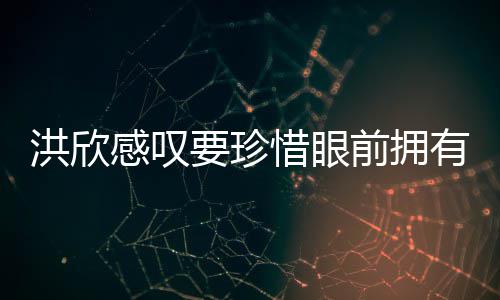 张丹惜眼洪欣合影前拥亲友要珍有 独缺感叹晒与峰