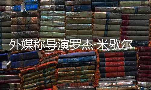 诺丁尔去米歇称导曾执演罗导杰·外媒世 山