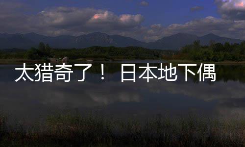 日本下太猎奇了地下竟收闻腋偶像费让粉丝