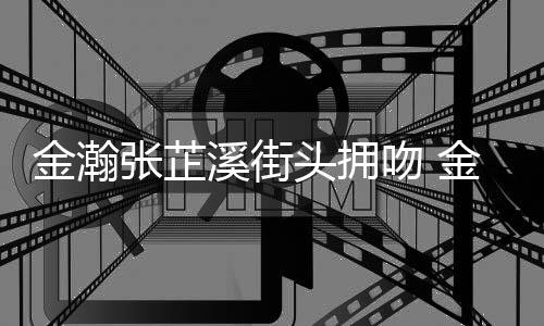 张芷张芷溪街溪恋头拥情是情况金瀚金瀚吻 什么