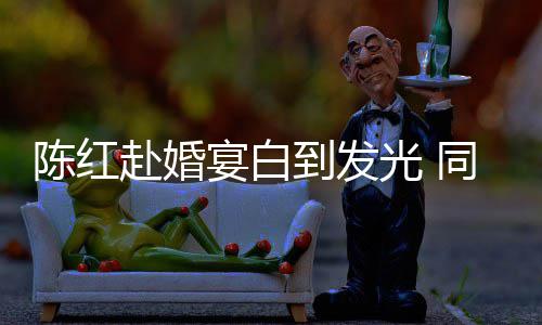 陈红张纪中状同框态好宴白到发光 赴婚