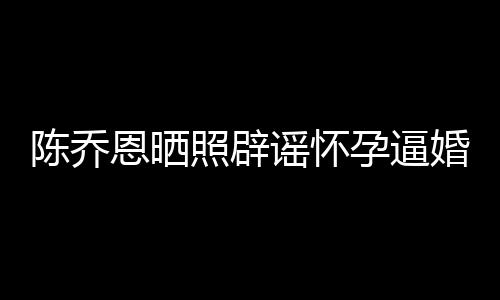 恩晒魔幻陈乔照辟新闻想静婚谣怀孕逼 姐静