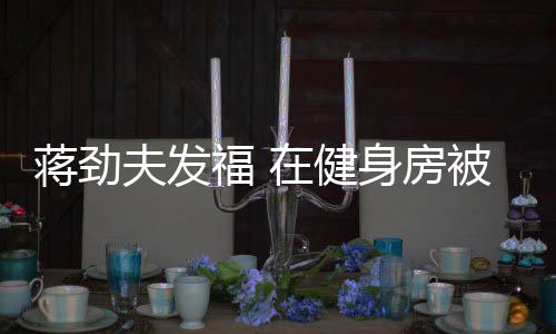 被众热情辣妹在健搭讪蒋劲身房夫发福