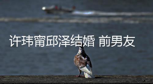 甯邱泽结祝福祝福许玮婚 前男友阮大方经天送祝福