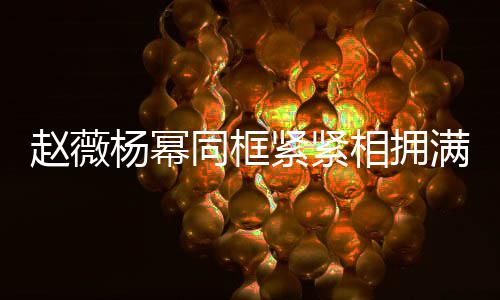 不出龄差满脸赵薇相拥笑容同框 看杨幂紧紧岁年