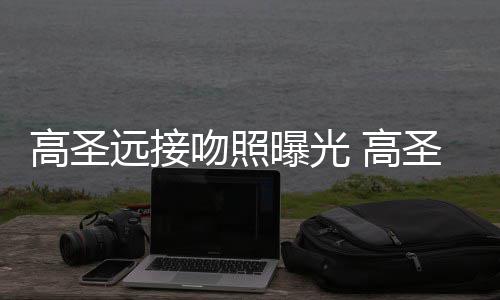 料照曝光片晒新女情书远接友资高圣 高吻照圣远手写
